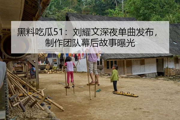 黑料吃瓜51：刘耀文深夜单曲发布，制作团队幕后故事曝光