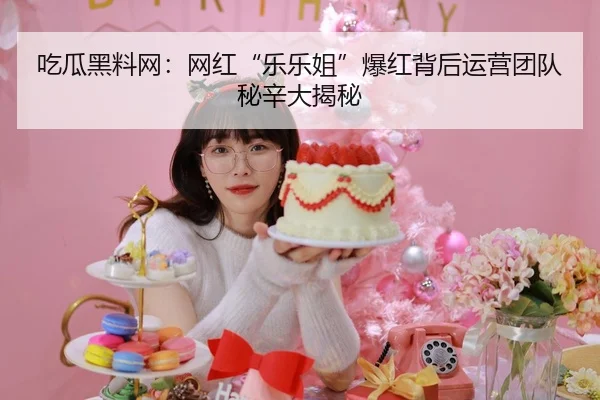 吃瓜黑料网：网红“乐乐姐”爆红背后运营团队秘辛大揭秘